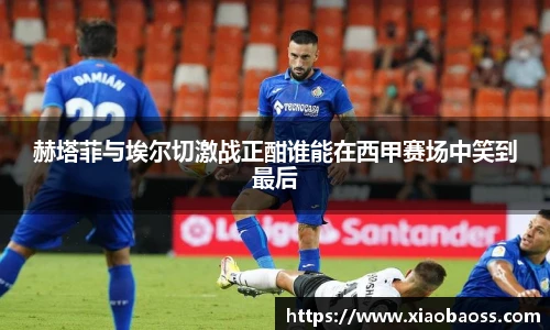 赫塔菲与埃尔切激战正酣谁能在西甲赛场中笑到最后