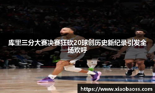 库里三分大赛决赛狂砍20球创历史新纪录引发全场欢呼