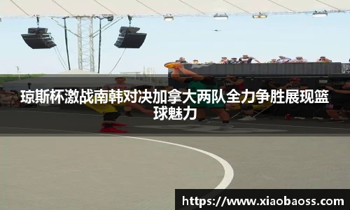 琼斯杯激战南韩对决加拿大两队全力争胜展现篮球魅力